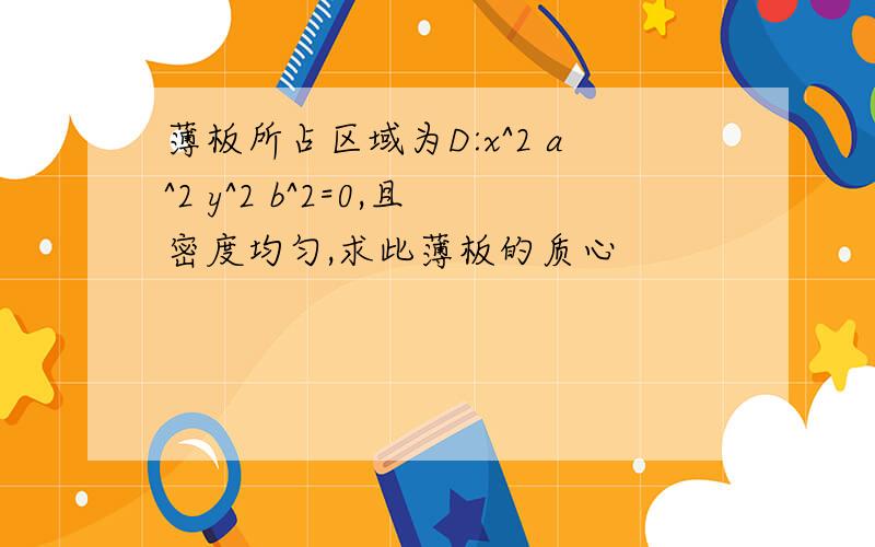 薄板所占区域为D:x^2 a^2 y^2 b^2=0,且密度均匀,求此薄板的质心