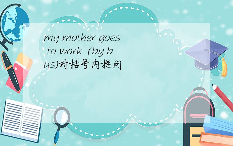 my mother goes to work (by bus)对括号内提问