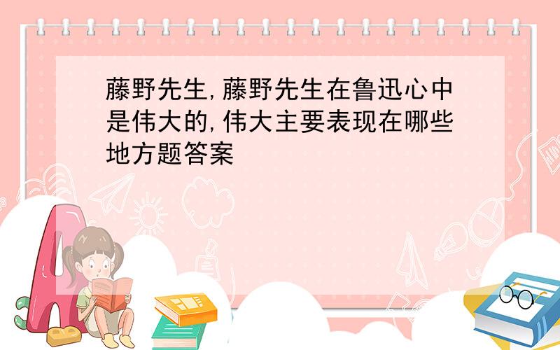 藤野先生,藤野先生在鲁迅心中是伟大的,伟大主要表现在哪些地方题答案