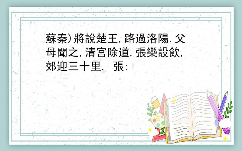 蘇秦)將說楚王,路過洛陽.父母聞之,清宫除道,張樂設飲,郊迎三十里. 張: