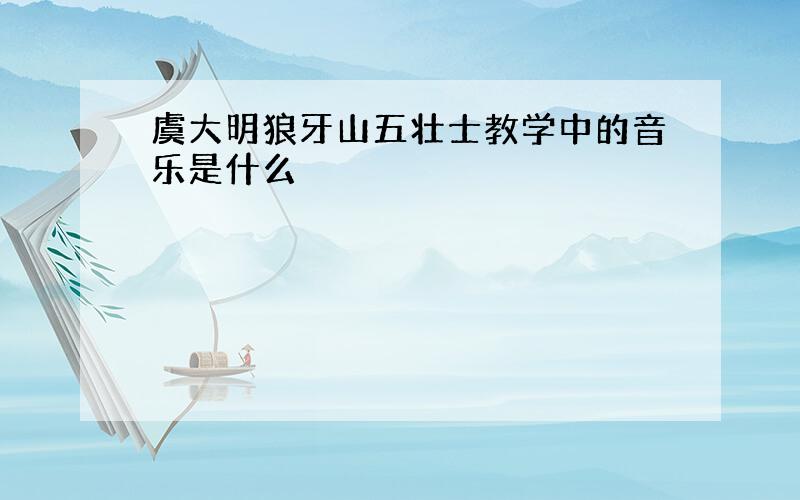 虞大明狼牙山五壮士教学中的音乐是什么