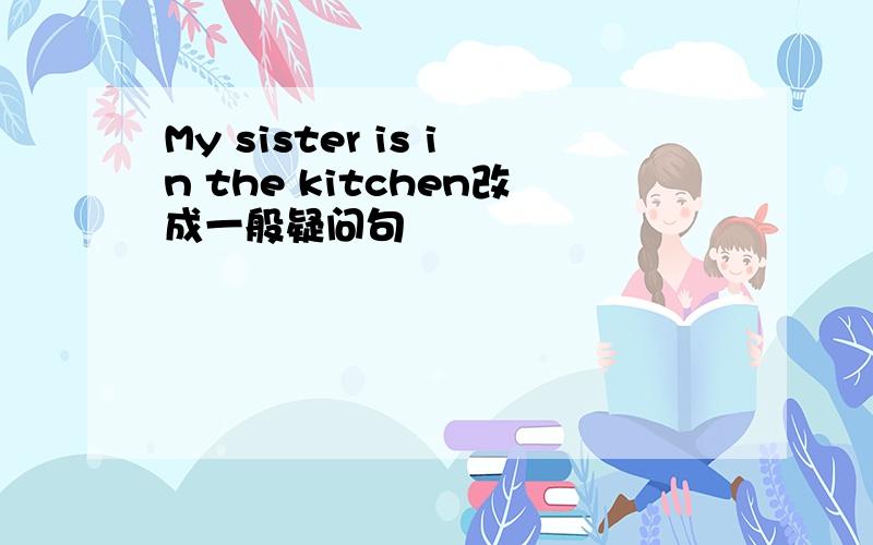 My sister is in the kitchen改成一般疑问句