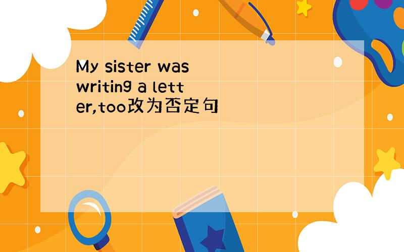 My sister was writing a letter,too改为否定句