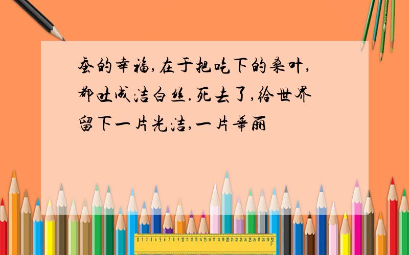 蚕的幸福,在于把吃下的桑叶,都吐成洁白丝.死去了,给世界留下一片光洁,一片华丽