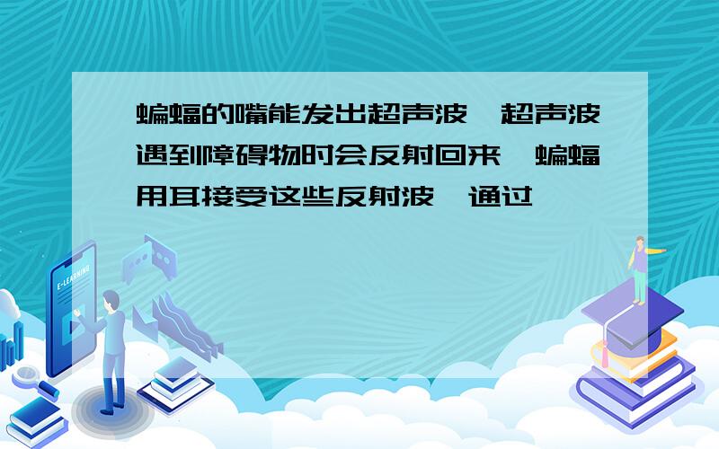 蝙蝠的嘴能发出超声波,超声波遇到障碍物时会反射回来,蝙蝠用耳接受这些反射波,通过