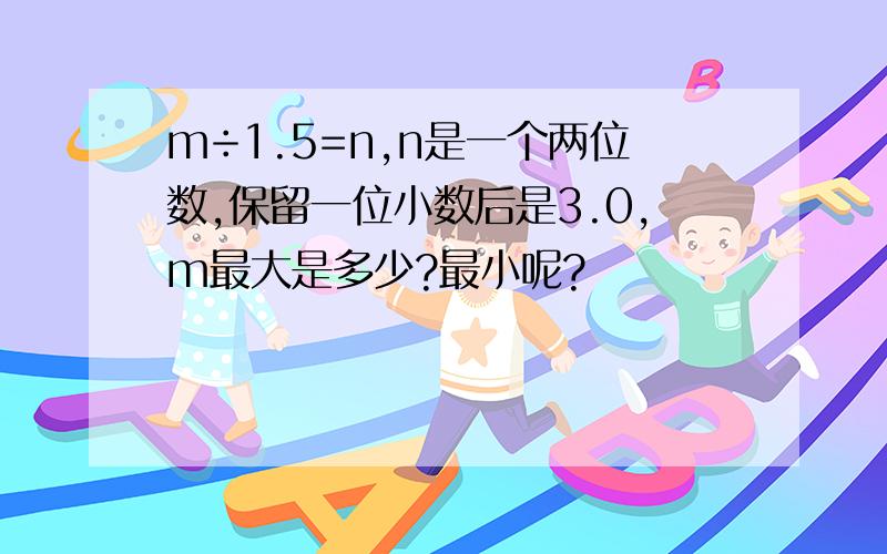 m÷1.5=n,n是一个两位数,保留一位小数后是3.0,m最大是多少?最小呢?