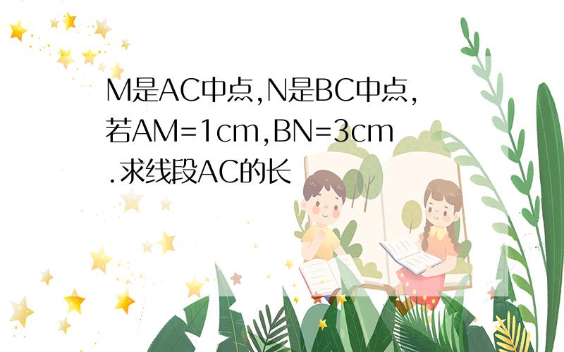 M是AC中点,N是BC中点,若AM=1cm,BN=3cm.求线段AC的长