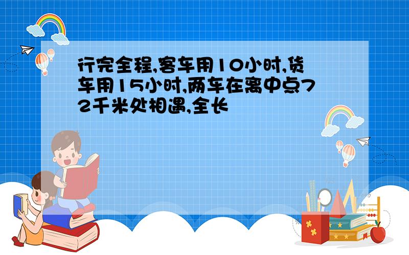 行完全程,客车用10小时,货车用15小时,两车在离中点72千米处相遇,全长