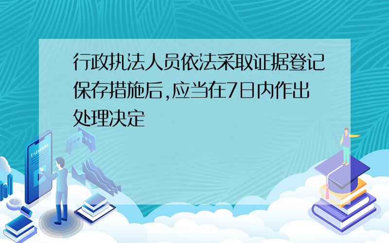 行政执法人员依法采取证据登记保存措施后,应当在7日内作出处理决定