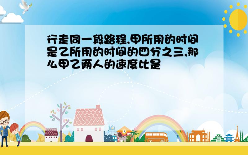 行走同一段路程,甲所用的时间是乙所用的时间的四分之三,那么甲乙两人的速度比是