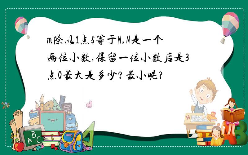 m除以1点5等于N,N是一个两位小数,保留一位小数后是3点0最大是多少?最小呢?