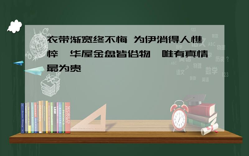 衣带渐宽终不悔 为伊消得人憔悴,华屋金盘皆俗物,唯有真情最为贵