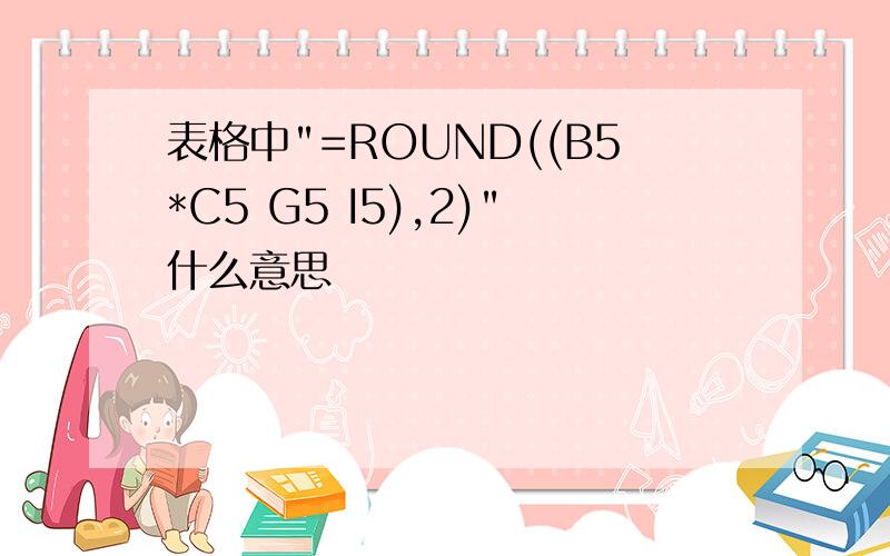 表格中"=ROUND((B5*C5 G5 I5),2)"什么意思