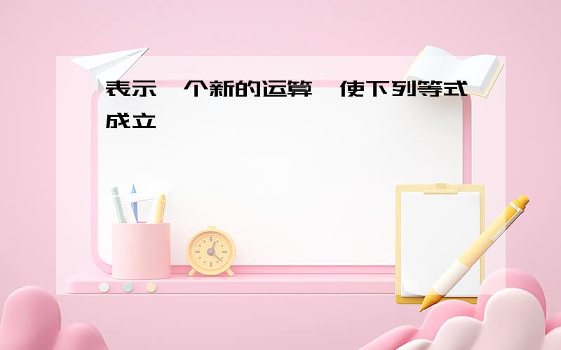 表示一个新的运算,使下列等式成立,