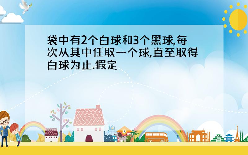 袋中有2个白球和3个黑球,每次从其中任取一个球,直至取得白球为止.假定