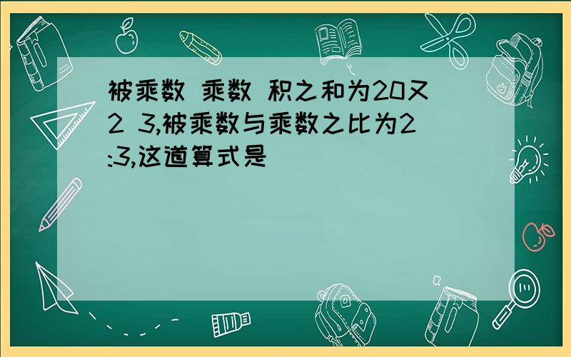 被乘数 乘数 积之和为20又2 3,被乘数与乘数之比为2:3,这道算式是