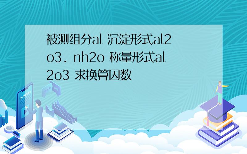 被测组分al 沉淀形式al2o3．nh2o 称量形式al2o3 求换算因数