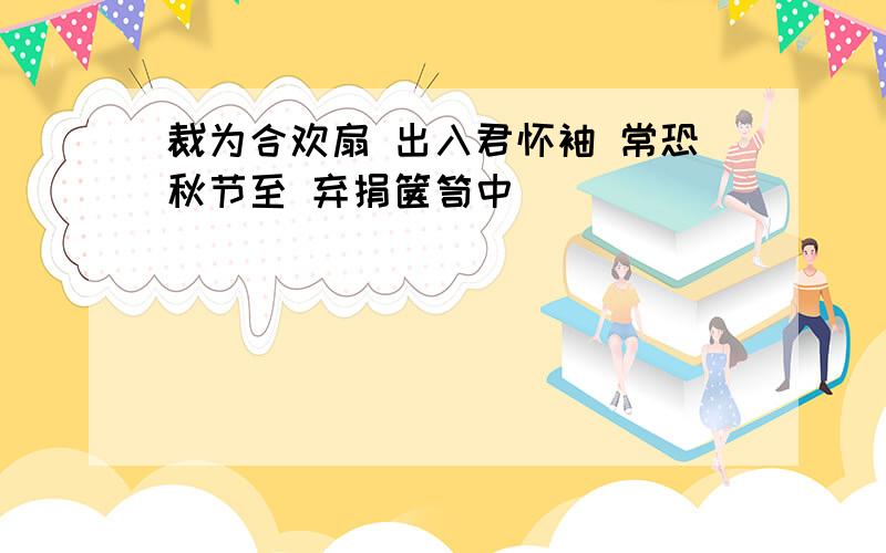 裁为合欢扇 出入君怀袖 常恐秋节至 弃捐箧笥中