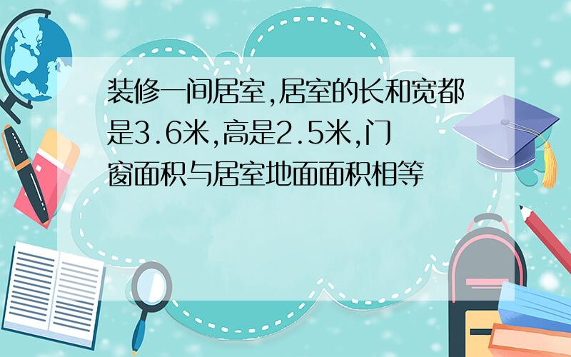 装修一间居室,居室的长和宽都是3.6米,高是2.5米,门窗面积与居室地面面积相等