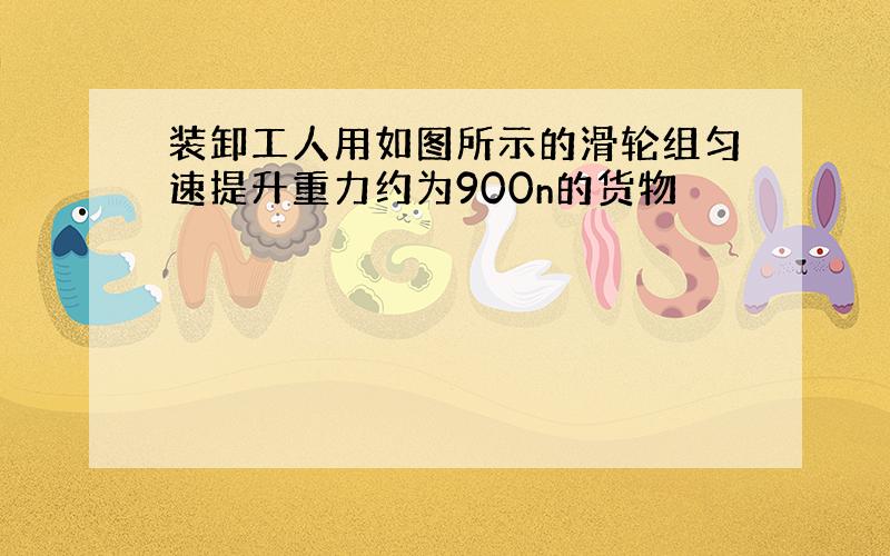 装卸工人用如图所示的滑轮组匀速提升重力约为900n的货物