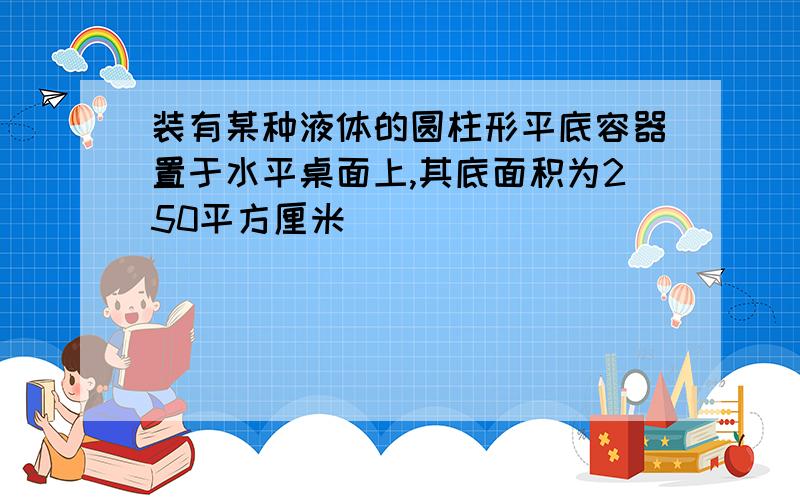 装有某种液体的圆柱形平底容器置于水平桌面上,其底面积为250平方厘米