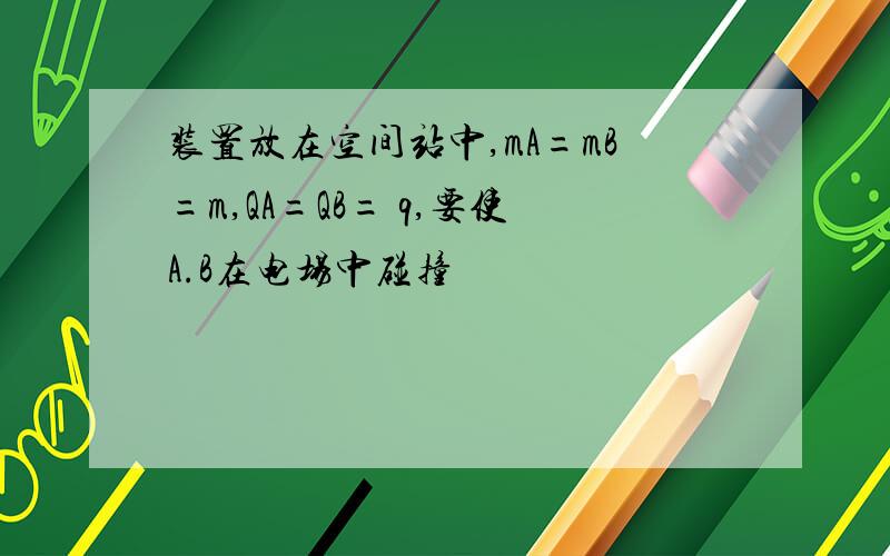 装置放在空间站中,mA=mB=m,QA=QB= q,要使A.B在电场中碰撞