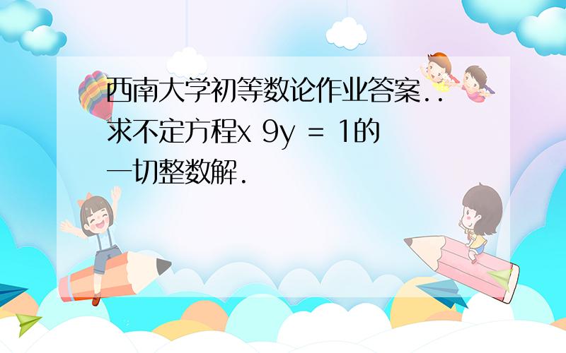 西南大学初等数论作业答案..求不定方程x 9y = 1的一切整数解.