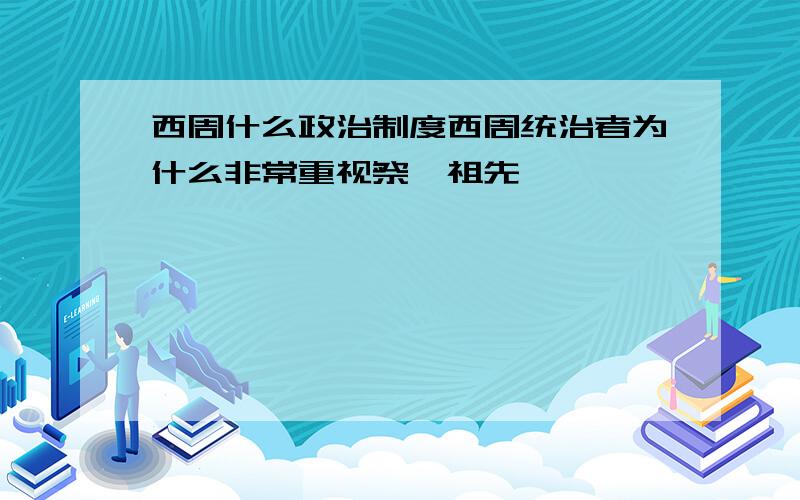 西周什么政治制度西周统治者为什么非常重视祭祀祖先