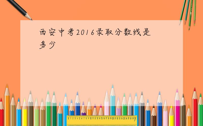 西安中考2016录取分数线是多少