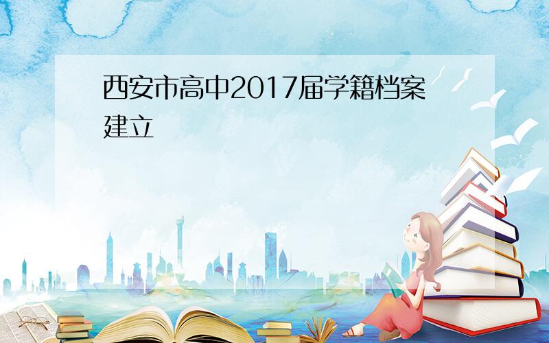 西安市高中2017届学籍档案建立