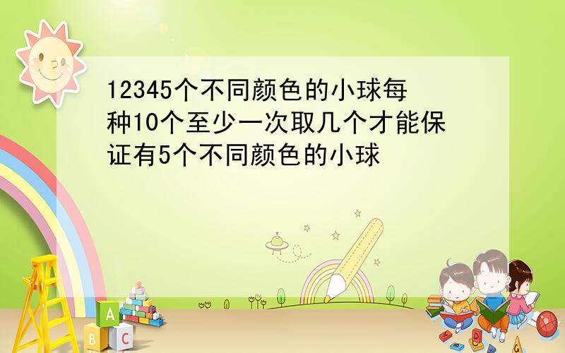 12345个不同颜色的小球每种10个至少一次取几个才能保证有5个不同颜色的小球