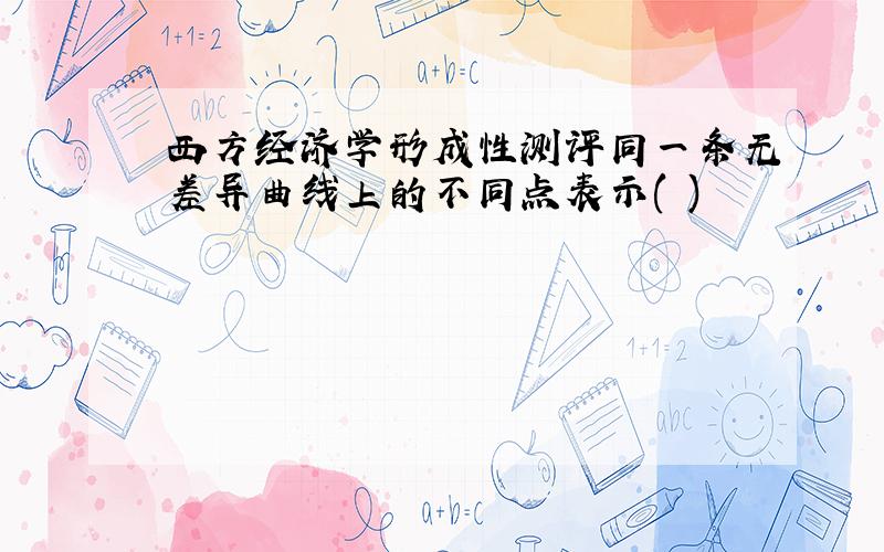 西方经济学形成性测评同一条无差异曲线上的不同点表示( )