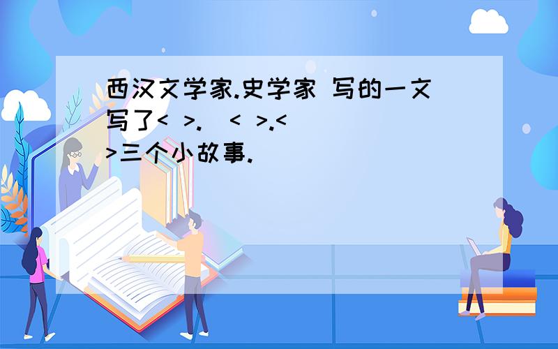 西汉文学家.史学家 写的一文写了< >.  < >.< >三个小故事.