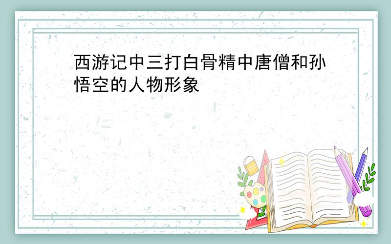 西游记中三打白骨精中唐僧和孙悟空的人物形象