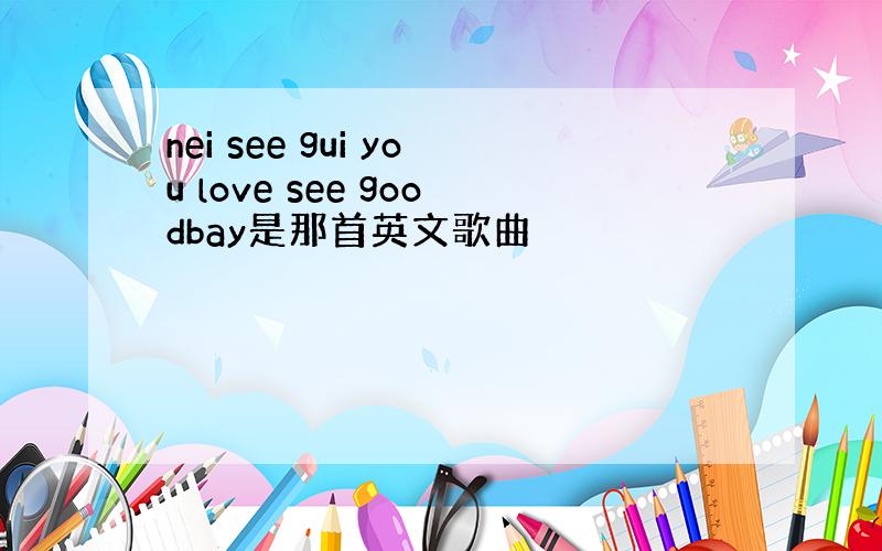 nei see gui you love see goodbay是那首英文歌曲