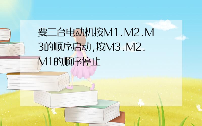 要三台电动机按M1.M2.M3的顺序启动,按M3.M2.M1的顺序停止