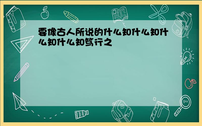 要像古人所说的什么知什么知什么知什么知笃行之