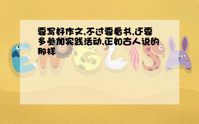 要写好作文,不过要看书,还要多参加实践活动,正如古人说的那样