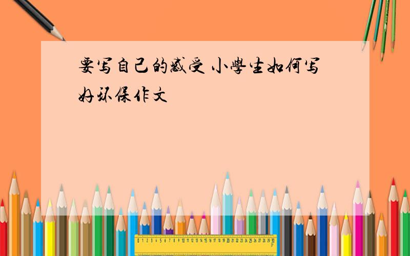 要写自己的感受 小学生如何写好环保作文