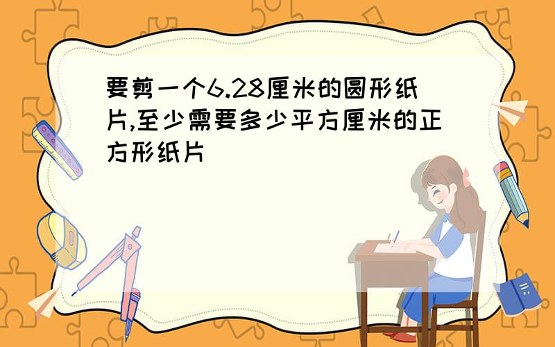 要剪一个6.28厘米的圆形纸片,至少需要多少平方厘米的正方形纸片