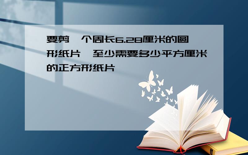 要剪一个周长6.28厘米的圆形纸片,至少需要多少平方厘米的正方形纸片