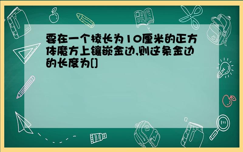 要在一个棱长为10厘米的正方体魔方上镶嵌金边,则这条金边的长度为[]