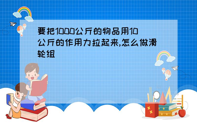 要把1000公斤的物品用10公斤的作用力拉起来,怎么做滑轮组