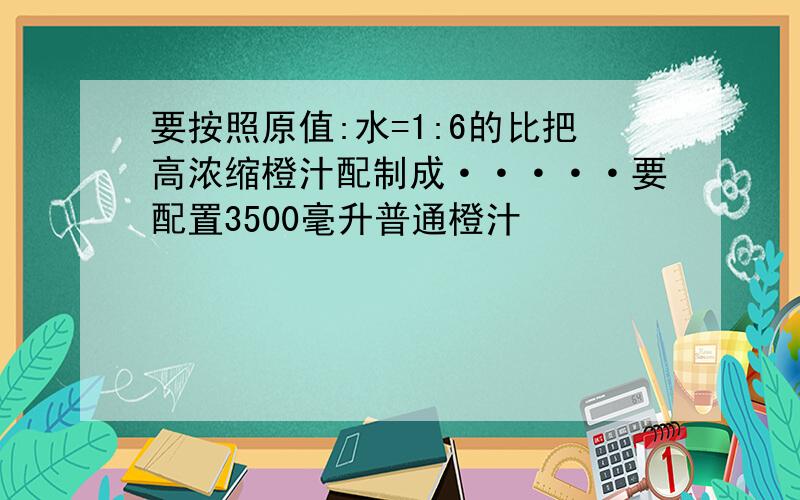 要按照原值:水=1:6的比把高浓缩橙汁配制成·····要配置3500毫升普通橙汁