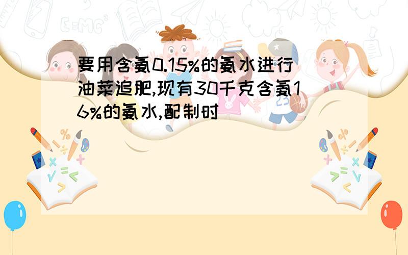 要用含氨0.15%的氨水进行油菜追肥,现有30千克含氨16%的氨水,配制时
