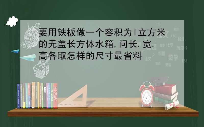 要用铁板做一个容积为l立方米的无盖长方体水箱,问长.宽.高各取怎样的尺寸最省料