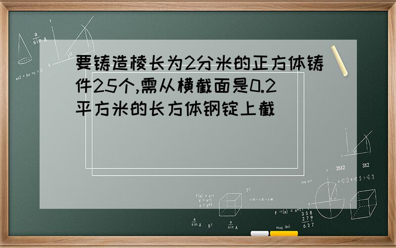 要铸造棱长为2分米的正方体铸件25个,需从横截面是0.2平方米的长方体钢锭上截