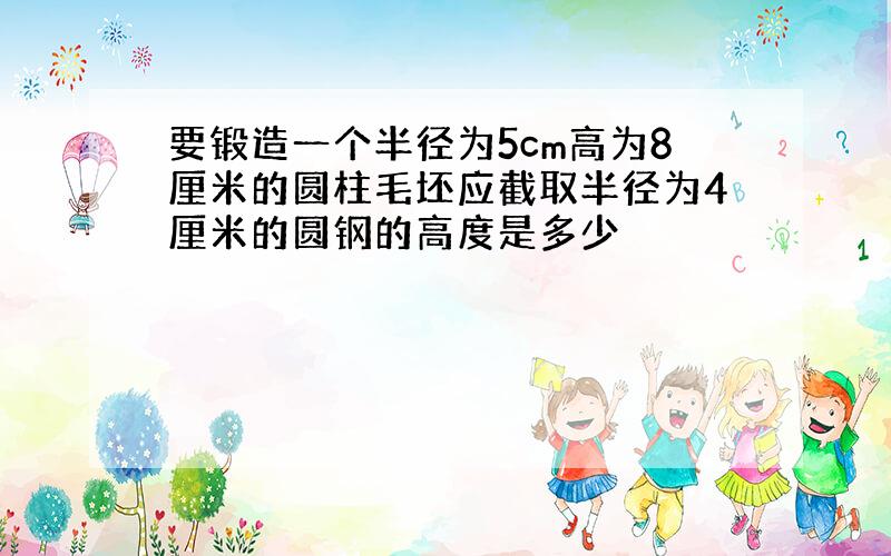 要锻造一个半径为5cm高为8厘米的圆柱毛坯应截取半径为4厘米的圆钢的高度是多少