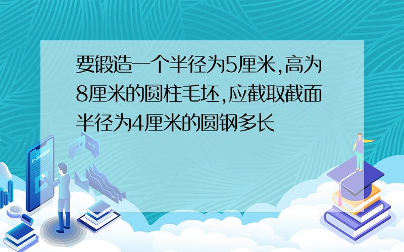 要锻造一个半径为5厘米,高为8厘米的圆柱毛坯,应截取截面半径为4厘米的圆钢多长