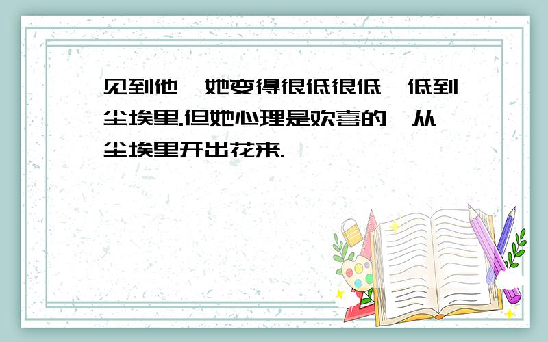 见到他,她变得很低很低,低到尘埃里.但她心理是欢喜的,从尘埃里开出花来.